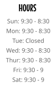 HOURS Sun: 9:30 - 8:30 Mon: 9:30 - 8:30 Tue: Closed Wed: 9:30 - 8:30 Thur: 9:30 - 8:30 Fri: 9:30 - 9 Sat: 9:30 - 9